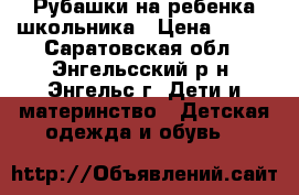 Рубашки на ребенка школьника › Цена ­ 100 - Саратовская обл., Энгельсский р-н, Энгельс г. Дети и материнство » Детская одежда и обувь   